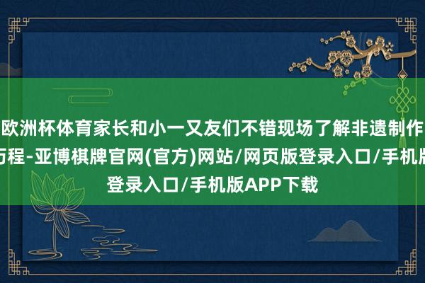 欧洲杯体育家长和小一又友们不错现场了解非遗制作花艺作品历程-亚博棋牌官网(官方)网站/网页版登录入口/手机版APP下载