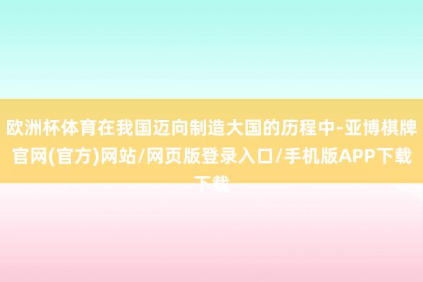 欧洲杯体育在我国迈向制造大国的历程中-亚博棋牌官网(官方)网站/网页版登录入口/手机版APP下载