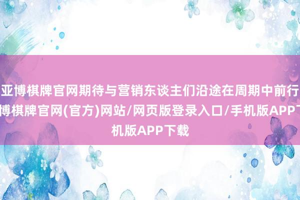 亚博棋牌官网期待与营销东谈主们沿途在周期中前行-亚博棋牌官网(官方)网站/网页版登录入口/手机版APP下载