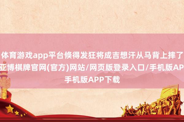 体育游戏app平台倏得发狂将成吉想汗从马背上摔了下来-亚博棋牌官网(官方)网站/网页版登录入口/手机版APP下载