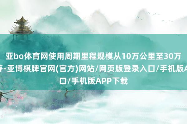 亚bo体育网使用周期里程规模从10万公里至30万公里不等-亚博棋牌官网(官方)网站/网页版登录入口/手机版APP下载