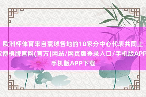 欧洲杯体育来自寰球各地的10家分中心代表共同上台-亚博棋牌官网(官方)网站/网页版登录入口/手机版APP下载