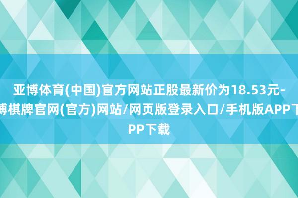 亚博体育(中国)官方网站正股最新价为18.53元-亚博棋牌官网(官方)网站/网页版登录入口/手机版APP下载