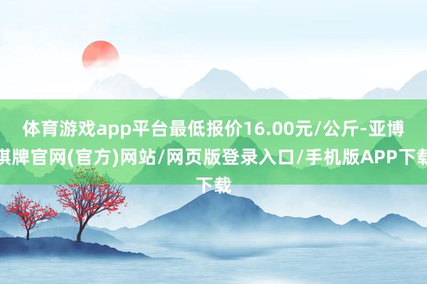 体育游戏app平台最低报价16.00元/公斤-亚博棋牌官网(官方)网站/网页版登录入口/手机版APP下载