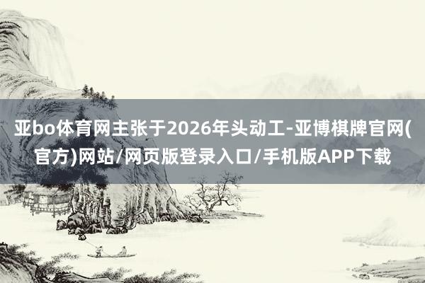 亚bo体育网主张于2026年头动工-亚博棋牌官网(官方)网站/网页版登录入口/手机版APP下载