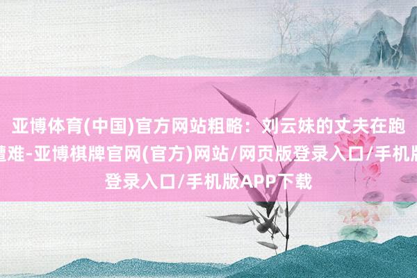 亚博体育(中国)官方网站粗略：刘云妹的丈夫在跑山送货时遭难-亚博棋牌官网(官方)网站/网页版登录入口/手机版APP下载