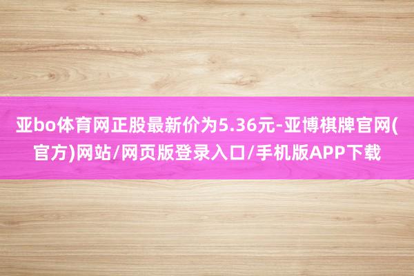 亚bo体育网正股最新价为5.36元-亚博棋牌官网(官方)网站/网页版登录入口/手机版APP下载