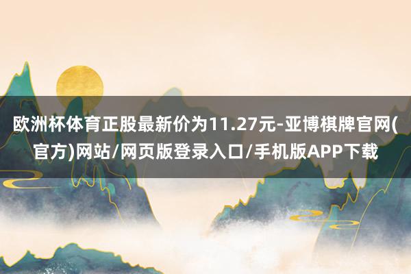 欧洲杯体育正股最新价为11.27元-亚博棋牌官网(官方)网站/网页版登录入口/手机版APP下载