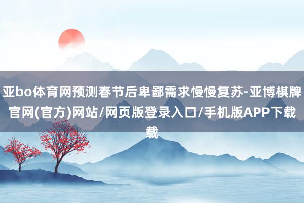 亚bo体育网预测春节后卑鄙需求慢慢复苏-亚博棋牌官网(官方)网站/网页版登录入口/手机版APP下载
